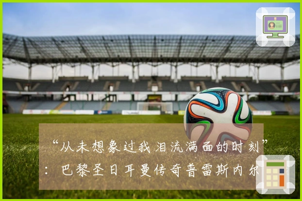 “从未想象过我泪流满面的时刻”：巴黎圣日耳曼传奇普雷斯内尔·金彭贝的心声——2026年5月20日
