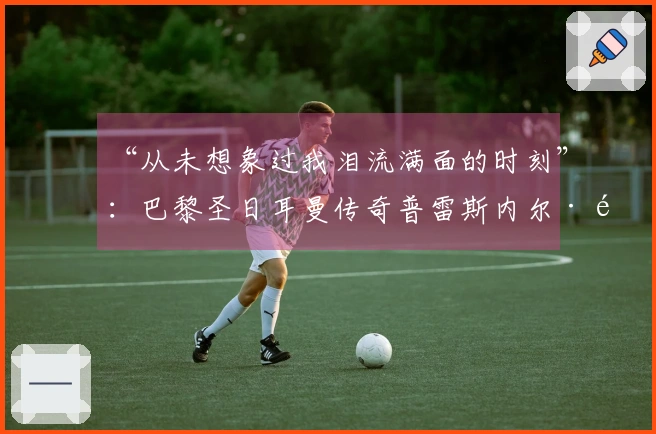 “从未想象过我泪流满面的时刻”：巴黎圣日耳曼传奇普雷斯内尔·金彭贝的心声——2026年5月20日